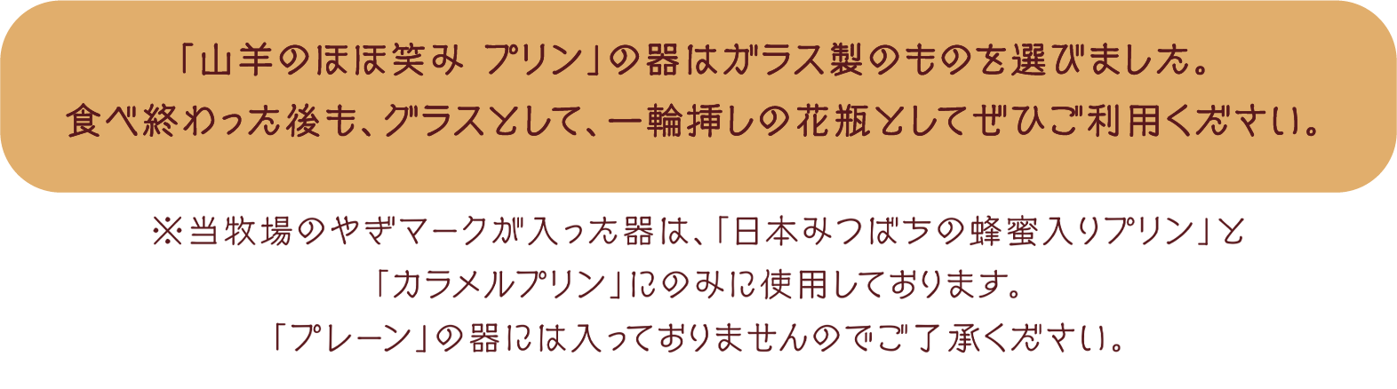 「山羊のほほ笑み プリン」の器はガラス製のものを選びました。食べ終わった後も、グラスとして、一輪挿しの花瓶としてぜひご利用ください。